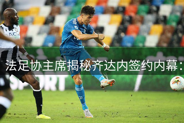 法足协主席揭秘齐达内签约内幕：薪资非谈判重点 执教情怀打动双方